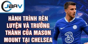 Hành trình rèn luyện và trưởng thành của mason mount tại chelsea