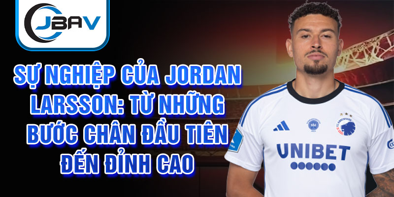 Sự nghiệp của jordan larsson: từ những bước chân đầu tiên đến đỉnh cao