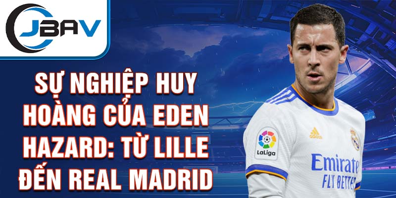 Sự nghiệp huy hoàng của eden hazard: từ lille đến real madrid