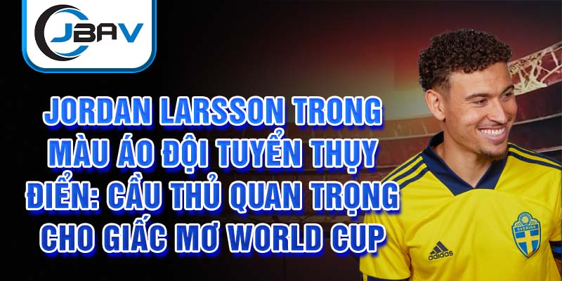 Jordan Larsson trong màu áo đội tuyển Thụy Điển: Cầu thủ quan trọng cho giấc mơ World Cup