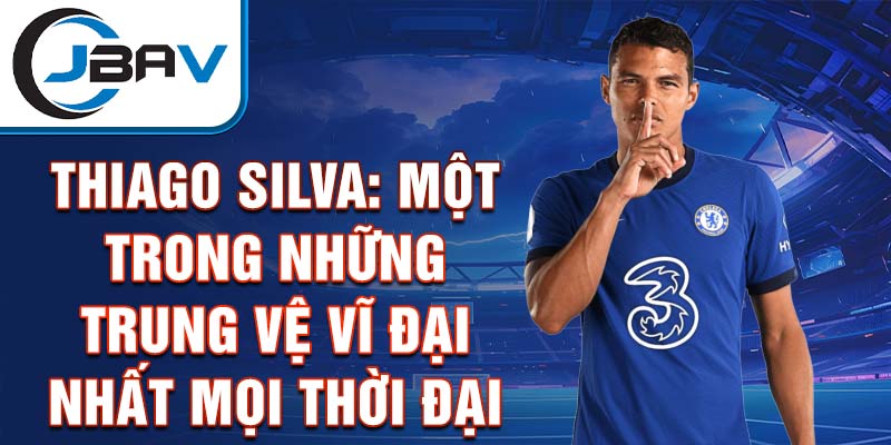 Thiago Silva: Một trong những trung vệ vĩ đại nhất mọi thời đại