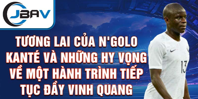 Tương lai của N'Golo Kanté và những hy vọng về một hành trình tiếp tục đầy vinh quang